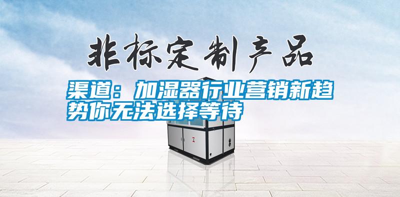 渠道：加濕器行業(yè)營(yíng)銷(xiāo)新趨勢(shì)你無(wú)法選擇等待
