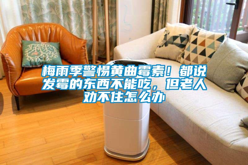 梅雨季警惕黃曲霉素！都說發(fā)霉的東西不能吃，但老人勸不住怎么辦