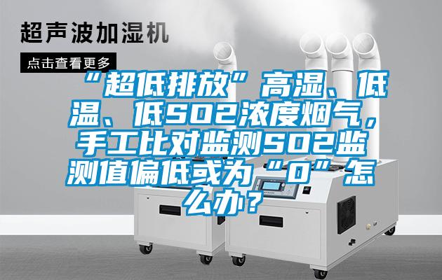 “超低排放”高濕、低溫、低SO2濃度煙氣，手工比對監(jiān)測SO2監(jiān)測值偏低或為“0”怎么辦？