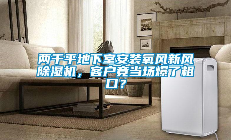 兩千平地下室安裝氧風(fēng)新風(fēng)除濕機，客戶竟當(dāng)場爆了粗口？