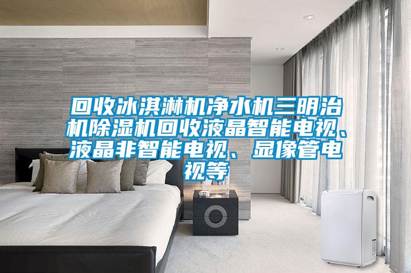 回收冰淇淋機(jī)凈水機(jī)三明治機(jī)除濕機(jī)回收液晶智能電視、液晶非智能電視、顯像管電視等