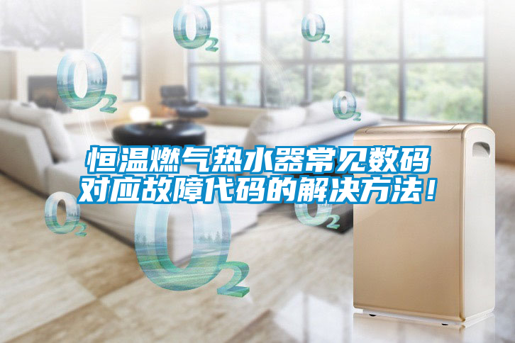 恒溫燃?xì)鉄崴鞒Ｒ姅?shù)碼對應(yīng)故障代碼的解決方法！