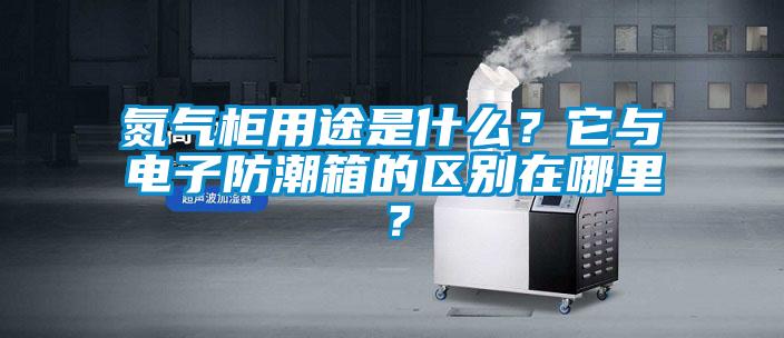 氮氣柜用途是什么？它與電子防潮箱的區(qū)別在哪里？