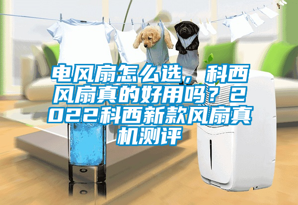 電風(fēng)扇怎么選，科西風(fēng)扇真的好用嗎？2022科西新款風(fēng)扇真機(jī)測(cè)評(píng)