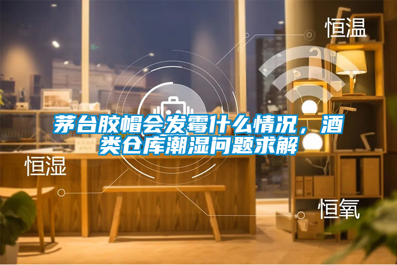 茅臺膠帽會發(fā)霉什么情況，酒類倉庫潮濕問題求解