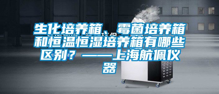 生化培養(yǎng)箱、霉菌培養(yǎng)箱和恒溫恒濕培養(yǎng)箱有哪些區(qū)別？——上海航佩儀器